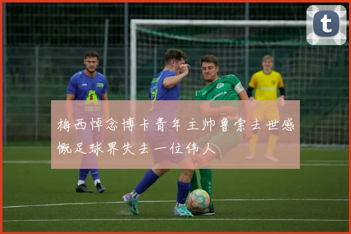 梅西悼念博卡青年主帅鲁索去世感慨足球界失去一位伟人