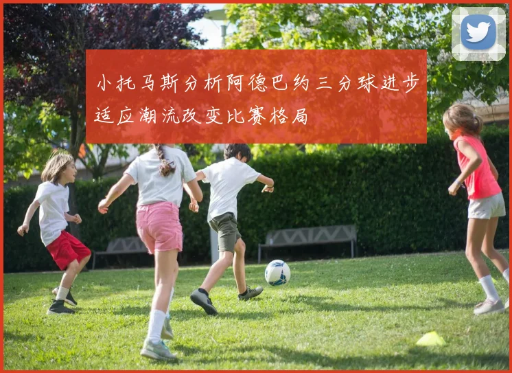 小托马斯分析阿德巴约三分球进步适应潮流改变比赛格局