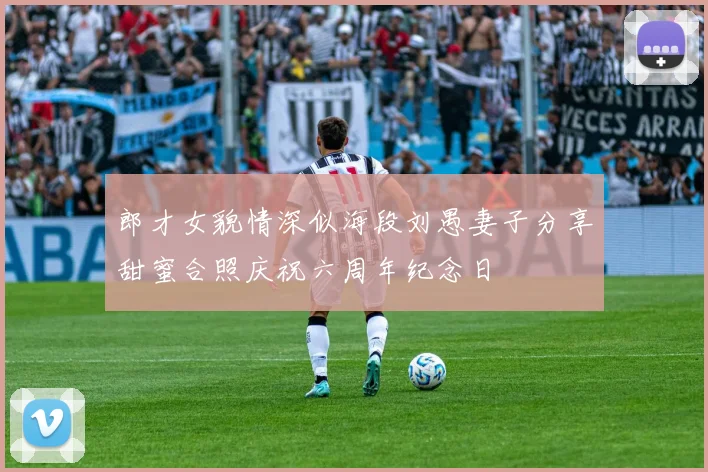 郎才女貌情深似海段刘愚妻子分享甜蜜合照庆祝六周年纪念日