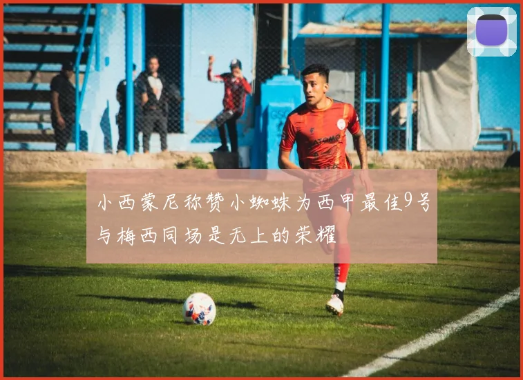 小西蒙尼称赞小蜘蛛为西甲最佳9号与梅西同场是无上的荣耀