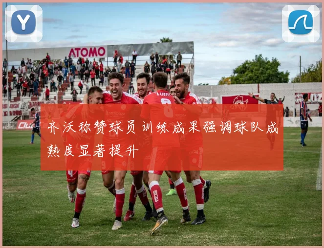 齐沃称赞球员训练成果强调球队成熟度显著提升