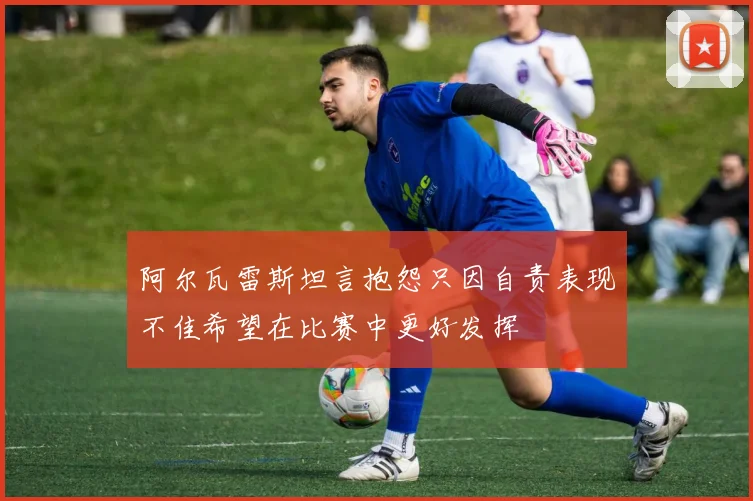 阿尔瓦雷斯坦言抱怨只因自责表现不佳希望在比赛中更好发挥