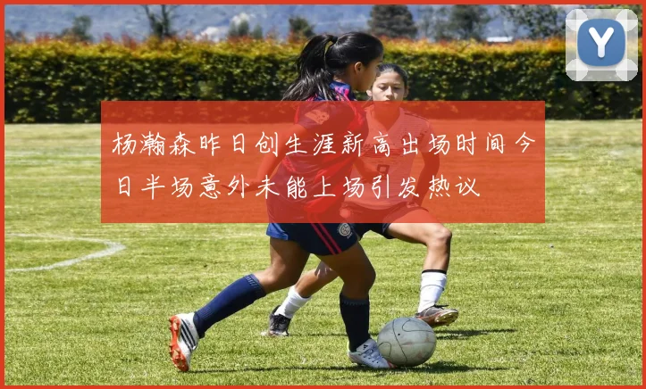 杨瀚森昨日创生涯新高出场时间今日半场意外未能上场引发热议