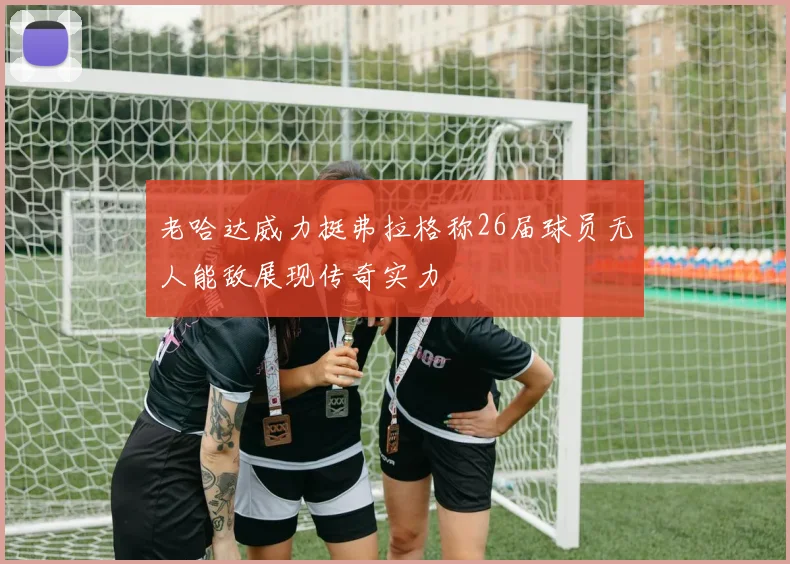 老哈达威力挺弗拉格称26届球员无人能敌展现传奇实力