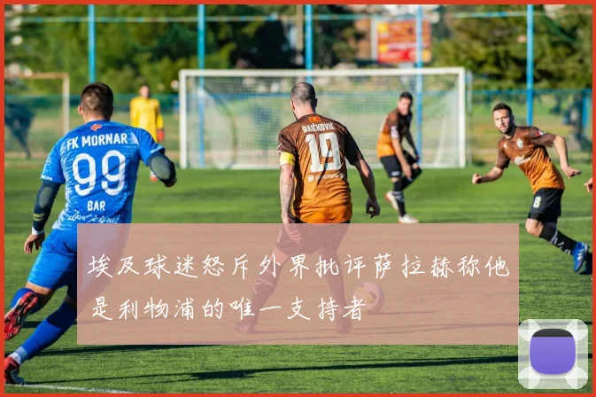埃及球迷怒斥外界批评萨拉赫称他是利物浦的唯一支持者