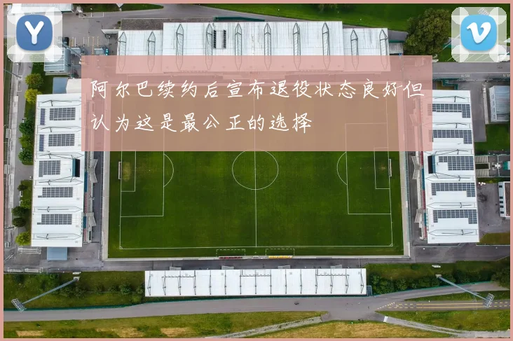 阿尔巴续约后宣布退役状态良好但认为这是最公正的选择