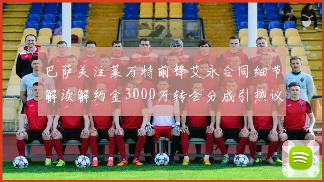 巴萨关注莱万特前锋艾永合同细节解读解约金3000万转会分成引热议
