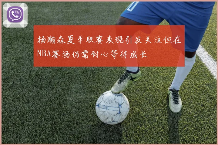 杨瀚森夏季联赛表现引发关注但在NBA赛场仍需耐心等待成长