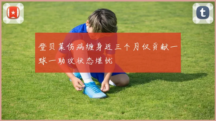 登贝莱伤病缠身近三个月仅贡献一球一助攻状态堪忧