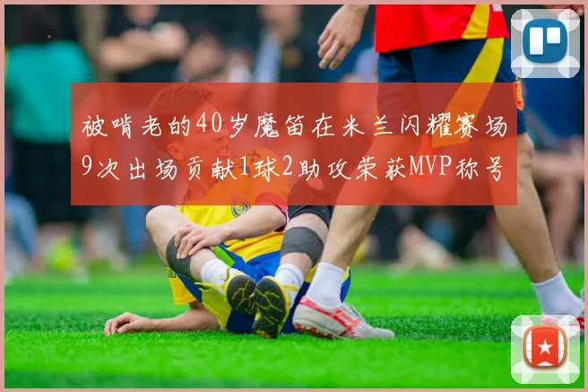 被啃老的40岁魔笛在米兰闪耀赛场9次出场贡献1球2助攻荣获MVP称号